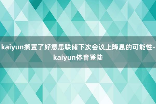 kaiyun搁置了好意思联储下次会议上降息的可能性-kaiy