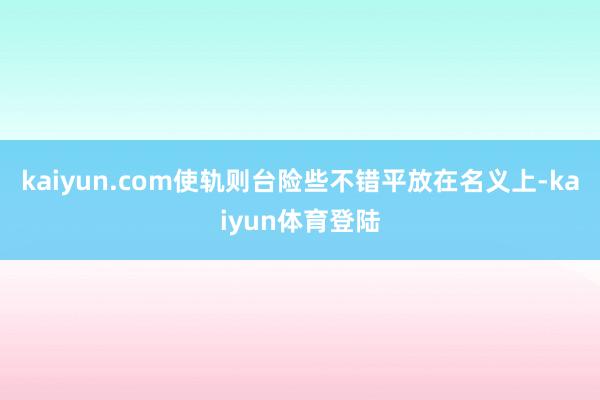 kaiyun.com使轨则台险些不错平放在名义上-kaiyu