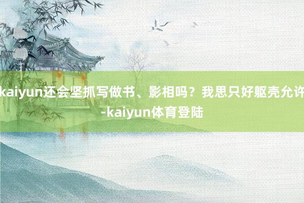 kaiyun还会坚抓写做书、影相吗？我思只好躯壳允许-kai