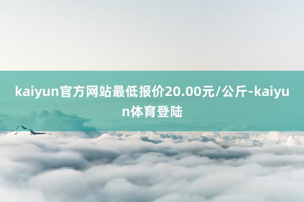 kaiyun官方网站最低报价20.00元/公斤-kaiyun