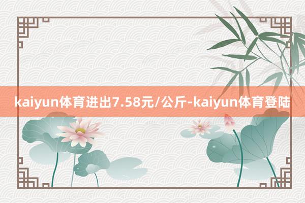 kaiyun体育进出7.58元/公斤-kaiyun体育登陆