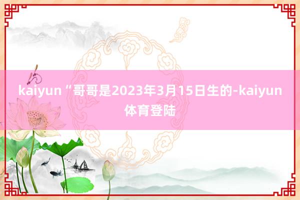 kaiyun“哥哥是2023年3月15日生的-kaiyun体