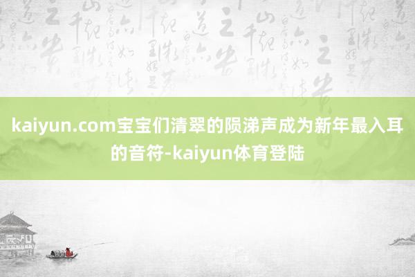 kaiyun.com宝宝们清翠的陨涕声成为新年最入耳的音符-
