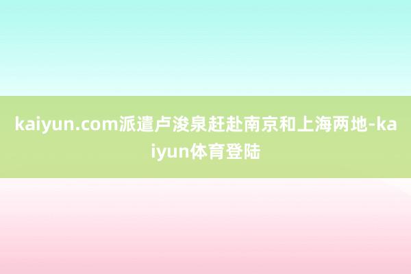 kaiyun.com派遣卢浚泉赶赴南京和上海两地-kaiyu