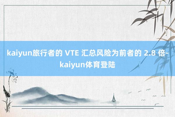kaiyun旅行者的 VTE 汇总风险为前者的 2.8 倍-