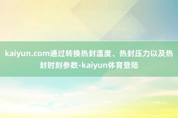 kaiyun.com通过转换热封温度、热封压力以及热封时刻参数-kaiyun体育登陆
