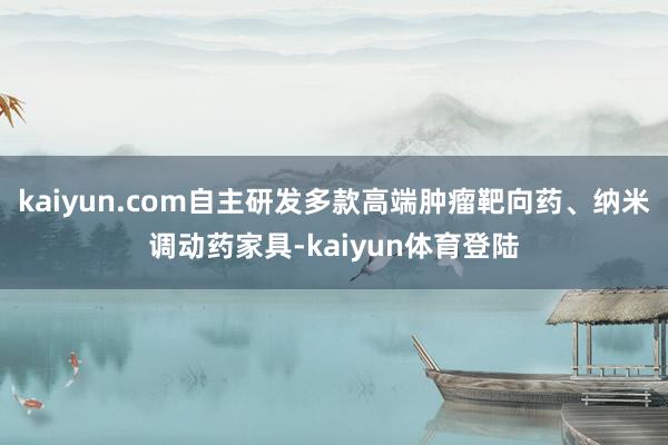 kaiyun.com自主研发多款高端肿瘤靶向药、纳米调动药家