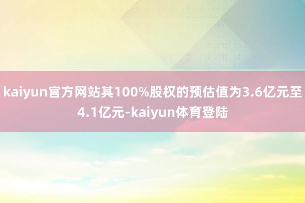 kaiyun官方网站其100%股权的预估值为3.6亿元至4.