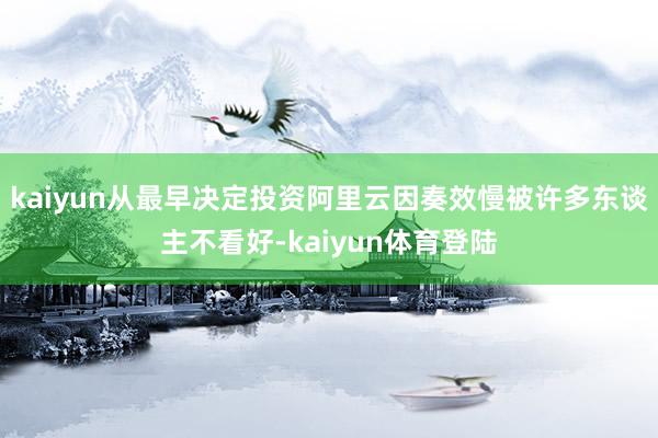 kaiyun从最早决定投资阿里云因奏效慢被许多东谈主不看好-