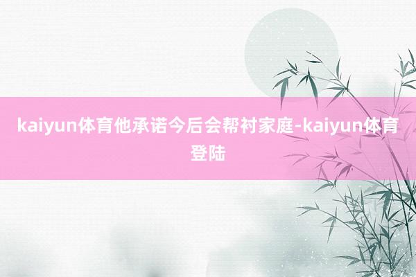 kaiyun体育他承诺今后会帮衬家庭-kaiyun体育登陆