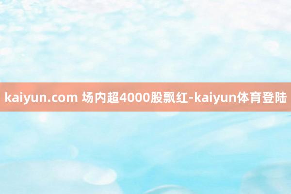 kaiyun.com 场内超4000股飘红-kaiyun体育
