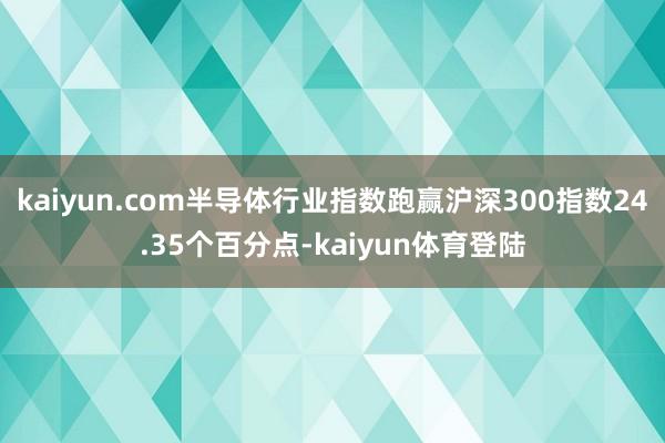 kaiyun.com半导体行业指数跑赢沪深300指数24.3